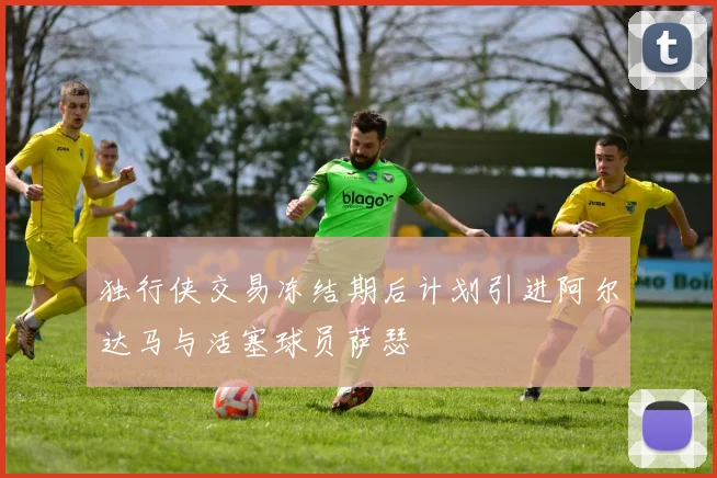 独行侠交易冻结期后计划引进阿尔达马与活塞球员萨瑟
