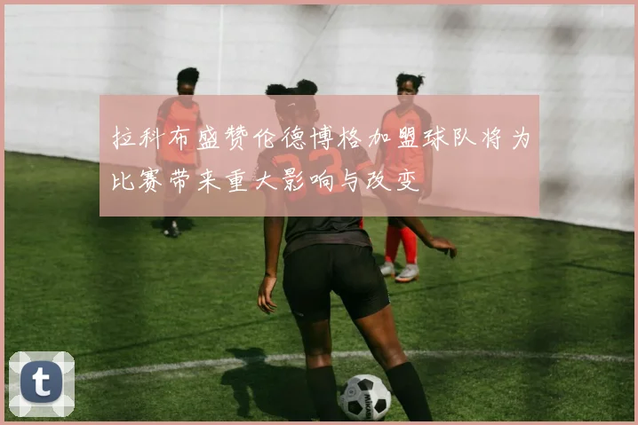 拉科布盛赞伦德博格加盟球队将为比赛带来重大影响与改变