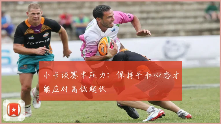 小卡谈赛季压力：保持平和心态才能应对高低起伏