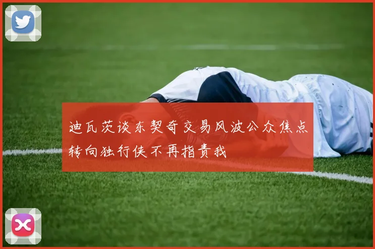 迪瓦茨谈东契奇交易风波公众焦点转向独行侠不再指责我