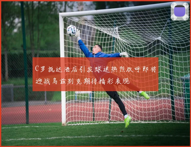 C罗抵达酒店引发球迷热烈欢呼即将迎战乌兹别克期待精彩表现