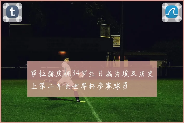 萨拉赫庆祝34岁生日成为埃及历史上第二年长世界杯参赛球员