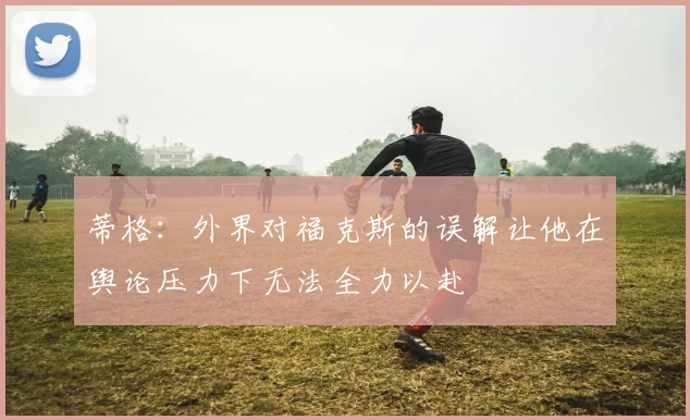 蒂格：外界对福克斯的误解让他在舆论压力下无法全力以赴