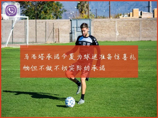 马洛塔承诺今夏为球迷准备惊喜礼物但不做不切实际的承诺