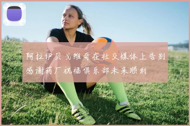 阿拉伊贝戈维奇在社交媒体上告别感谢药厂祝福俱乐部未来顺利