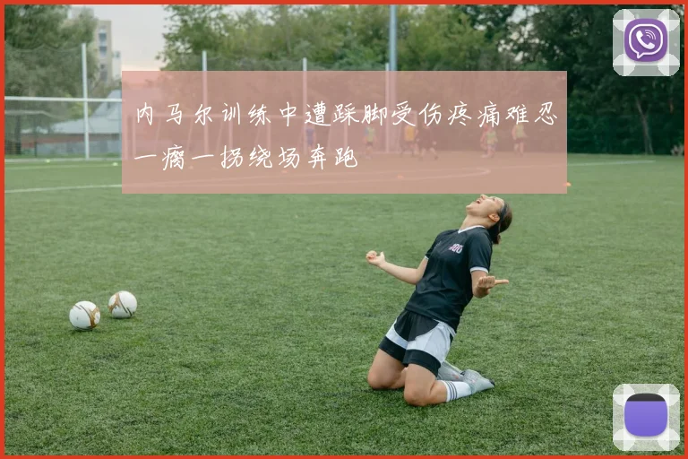内马尔训练中遭踩脚受伤疼痛难忍一瘸一拐绕场奔跑