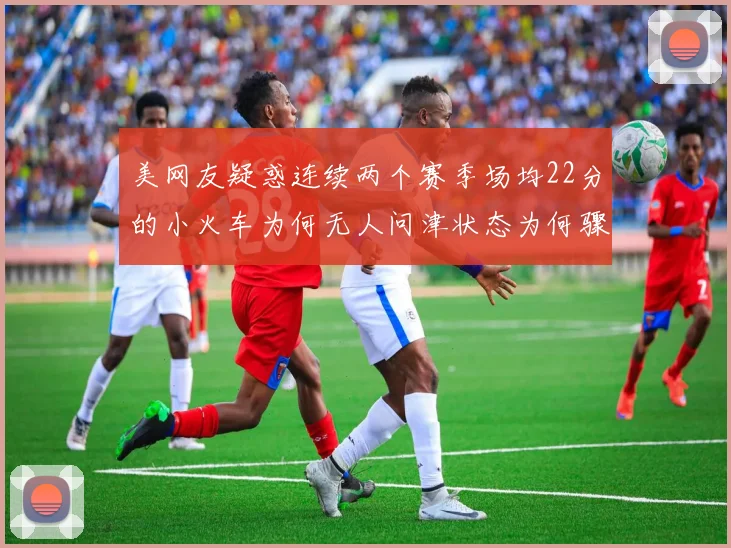 美网友疑惑连续两个赛季场均22分的小火车为何无人问津状态为何骤降