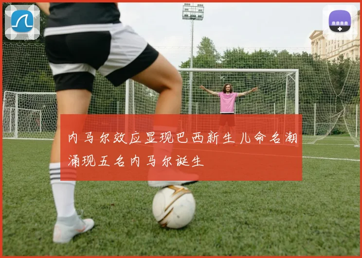 内马尔效应显现巴西新生儿命名潮涌现五名内马尔诞生