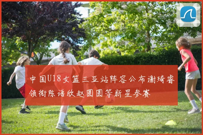 中国U18女篮三亚站阵容公布谢琦睿领衔陈语欣赵圆圆等新星参赛