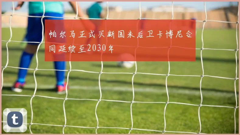 帕尔马正式买断国米后卫卡博尼合同延续至2030年