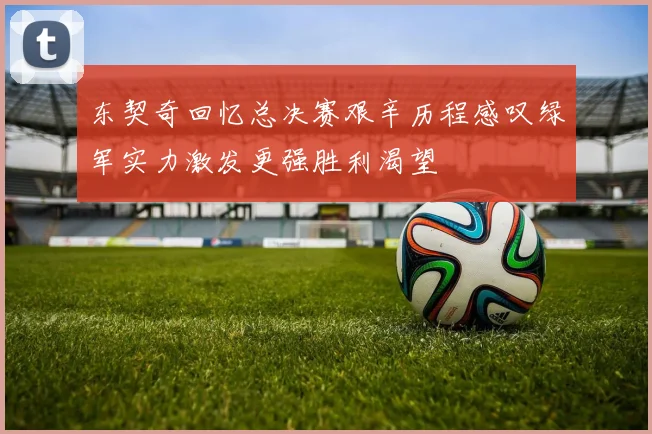 东契奇回忆总决赛艰辛历程感叹绿军实力激发更强胜利渴望