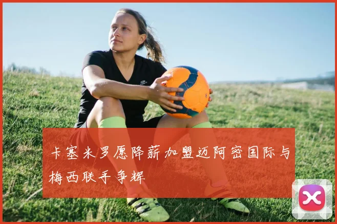 卡塞米罗愿降薪加盟迈阿密国际与梅西联手争辉