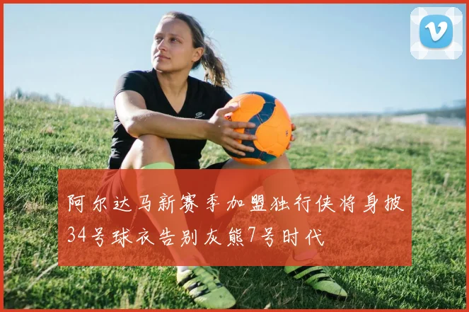 阿尔达马新赛季加盟独行侠将身披34号球衣告别灰熊7号时代