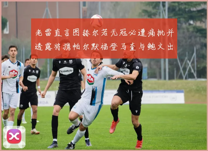 老雷直言图赫尔若无冠必遭痛批并透露将携帕尔默福登马奎与鲍文出战