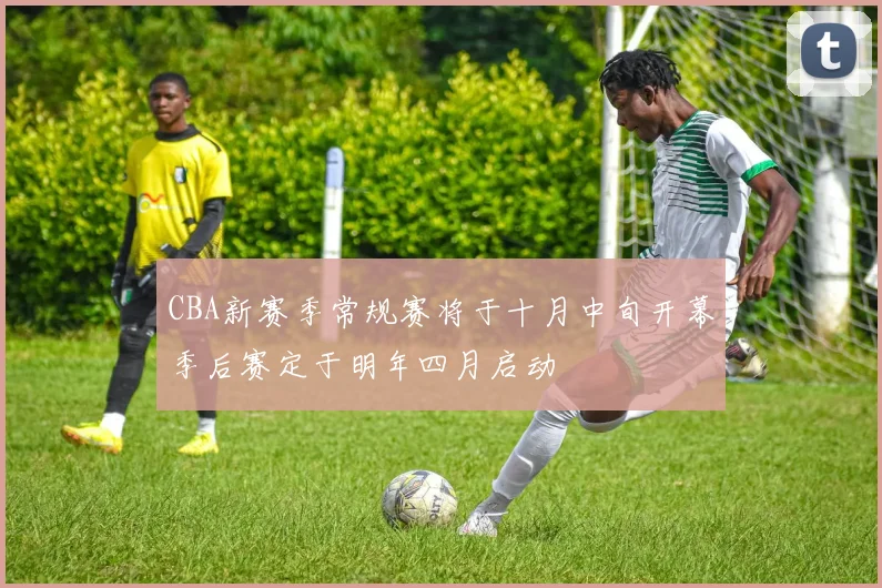 CBA新赛季常规赛将于十月中旬开幕季后赛定于明年四月启动