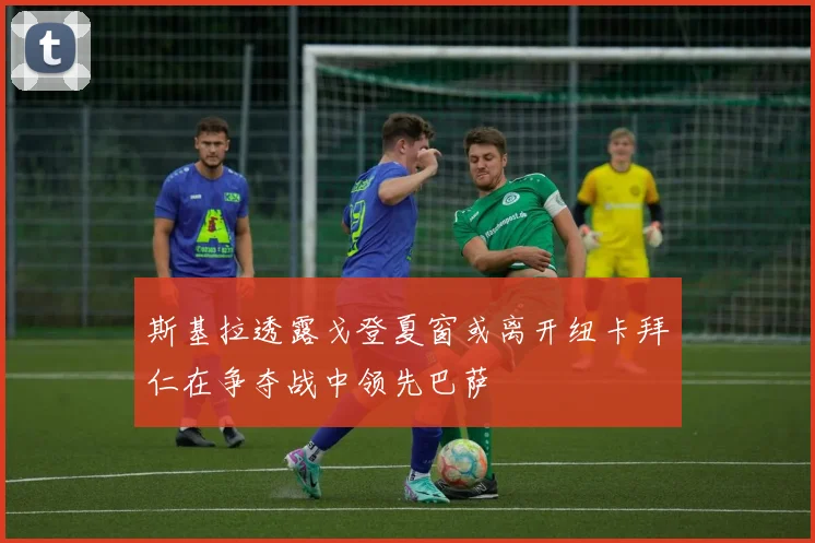 斯基拉透露戈登夏窗或离开纽卡拜仁在争夺战中领先巴萨
