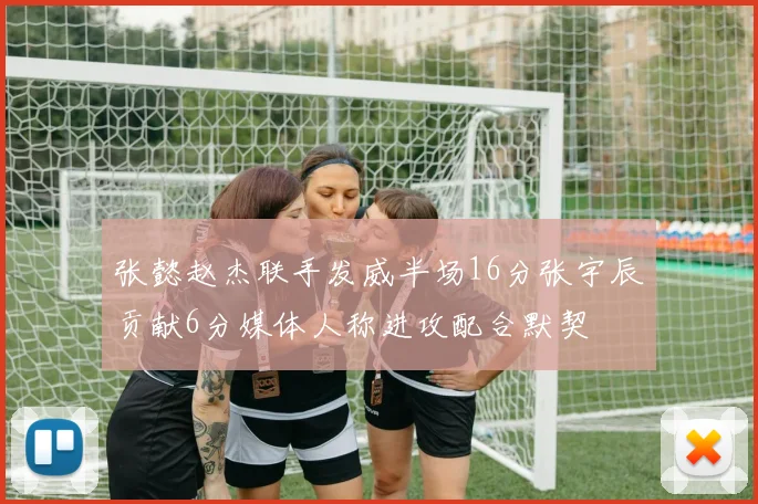 张懿赵杰联手发威半场16分张宇辰贡献6分媒体人称进攻配合默契