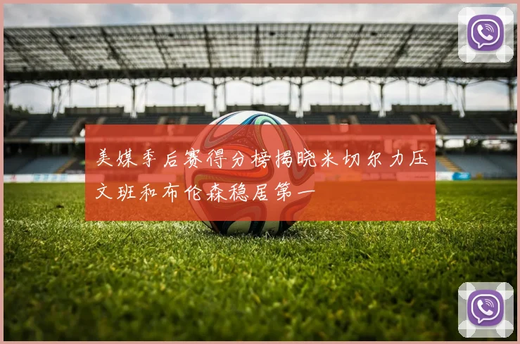 美媒季后赛得分榜揭晓米切尔力压文班和布伦森稳居第一
