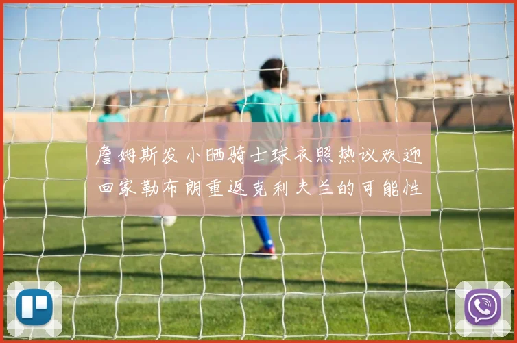 詹姆斯发小晒骑士球衣照热议欢迎回家勒布朗重返克利夫兰的可能性引发关注
