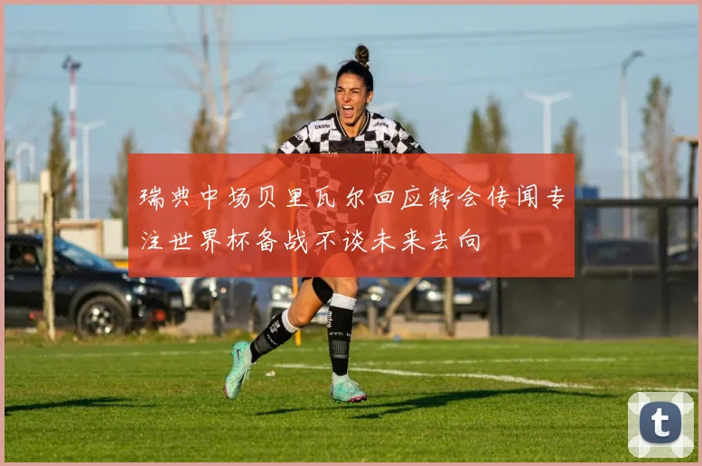 瑞典中场贝里瓦尔回应转会传闻专注世界杯备战不谈未来去向