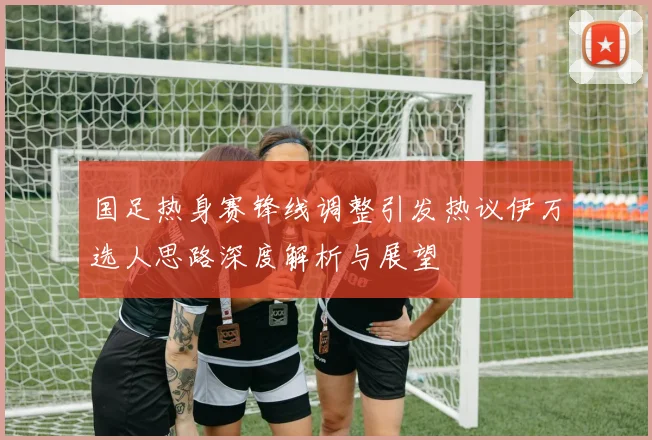国足热身赛锋线调整引发热议伊万选人思路深度解析与展望
