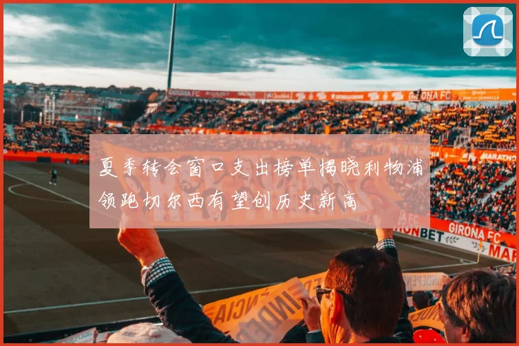 夏季转会窗口支出榜单揭晓利物浦领跑切尔西有望创历史新高