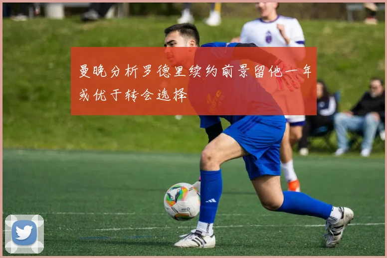 曼晚分析罗德里续约前景留他一年或优于转会选择