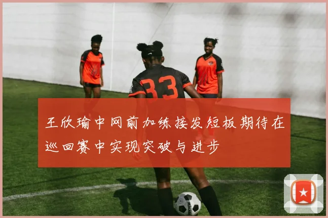 王欣瑜中网前加练接发短板期待在巡回赛中实现突破与进步